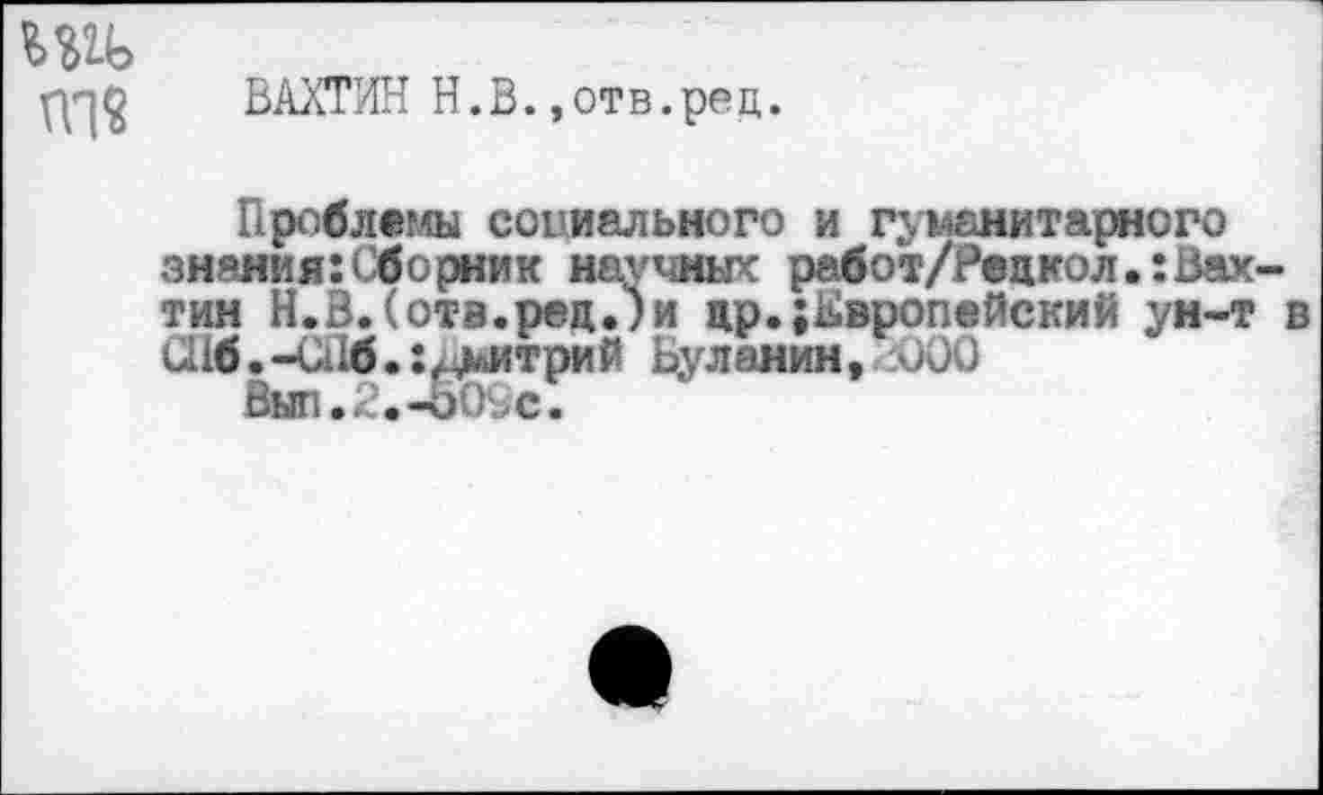 ﻿ппО ВАХТИН Н.В.,отв.рец.
Проблемы социального и гуманитарного зияния:Сборник научных работ/Рецкол.:Вахтин Н.В.(отв.ред.)и др.Европейский ун-т в
Шб.-СПб.: Дмитрий Буланин, J00
Вып.2.-о09е.